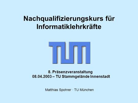 Matthias Spohrer · TU München 8. Präsenzveranstaltung 08.04.2003 – TU Stammgelände Innenstadt Nachqualifizierungskurs für Informatiklehrkräfte.