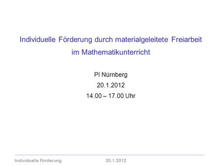 Individuelle Förderung durch materialgeleitete Freiarbeit im Mathematikunterricht PI Nürnberg 20.1.2012 14.00 – 17.00 Uhr Individuelle Förderung	20.1.2012.