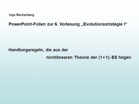 Ingo Rechenberg PowerPoint-Folien zur 6. Vorlesung Evolutionsstrategie I Handlungsregeln, die aus der nichtlinearen Theorie der (1 + 1) - ES folgen.
