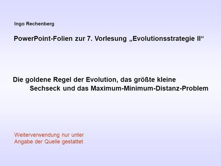 Ingo Rechenberg PowerPoint-Folien zur 7. Vorlesung Evolutionsstrategie II Die goldene Regel der Evolution, das größte kleine Sechseck und das Maximum-Minimum-Distanz-Problem.