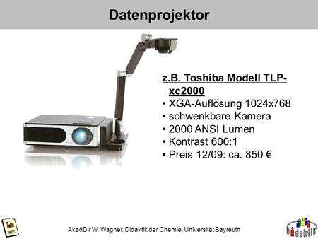 Datenprojektor AkadDir W. Wagner, Didaktik der Chemie, Universität Bayreuth z.B. Toshiba Modell TLP- xc2000 XGA-Auflösung 1024x768 schwenkbare Kamera 2000.