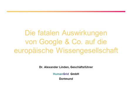 Die fatalen Auswirkungen von Google & Co. auf die europäische Wissengesellschaft Dr. Alexander Linden, Geschäftsführer HumanGrid GmbH Dortmund.