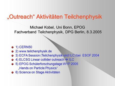 Outreach Aktivitäten Teilchenphysik Michael Kobel, Uni Bonn, EPOG Fachverband Teilchenphysik, DPG Berlin, 8.3.2005 1) CERN50 2) www.teilchenphysik.de 3)