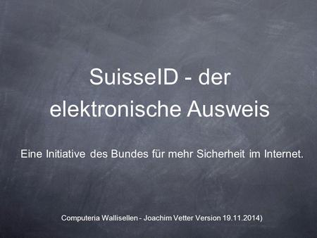 SuisseID - der elektronische Ausweis Eine Initiative des Bundes für mehr Sicherheit im Internet. Computeria Wallisellen - Joachim Vetter Version 19.11.2014)