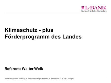 Umweltinnovationen: Der Weg zu wettbewerbsfähigen Regionen ECREINetwork 01.06.2007 Stuttgart Klimaschutz - plus Förderprogramm des Landes Referent: Walter.