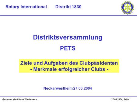 Governor elect Hans Wiedemann 27.03.2004, Seite 1 Ziele und Aufgaben des Clubpäsidenten - Merkmale erfolgreicher Clubs - Neckarwestheim 27.03.2004 Distriktsversammlung.