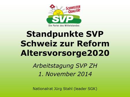Standpunkte SVP Schweiz zur Reform Altersvorsorge2020 Arbeitstagung SVP ZH 1.November 2014 Nationalrat Jürg Stahl (leader SGK)