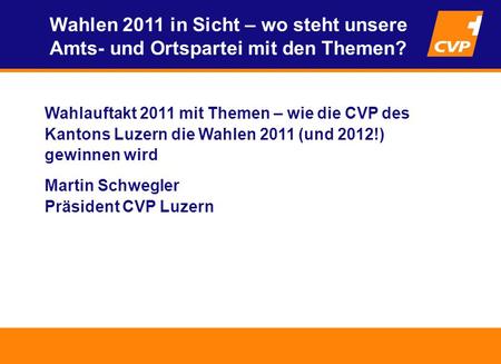 Wahlauftakt 2011 mit Themen – wie die CVP des Kantons Luzern die Wahlen 2011 (und 2012!) gewinnen wird Martin Schwegler Präsident CVP Luzern Wahlen 2011.