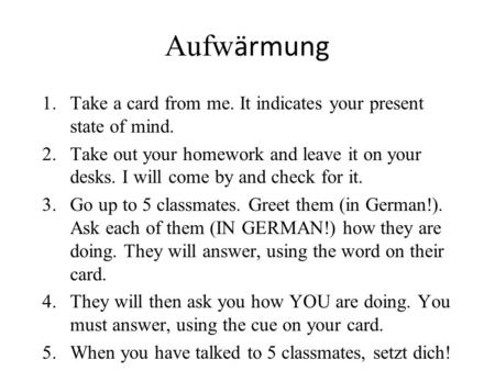 Aufw ӓrmung 1.Take a card from me. It indicates your present state of mind. 2.Take out your homework and leave it on your desks. I will come by and check.