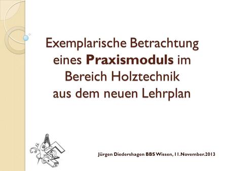 Exemplarische Betrachtung eines Praxismoduls im Bereich Holztechnik aus dem neuen Lehrplan Jürgen Diedershagen BBS Wissen, 11.November.2013.