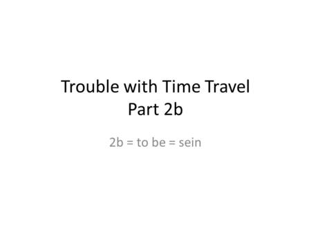Trouble with Time Travel Part 2b 2b = to be = sein.