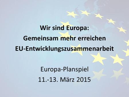 Wir sind Europa: Gemeinsam mehr erreichen EU-Entwicklungszusammenarbeit Europa-Planspiel 11.-13. März 2015.