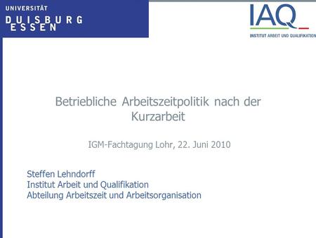 Betriebliche Arbeitszeitpolitik nach der Kurzarbeit IGM-Fachtagung Lohr, 22. Juni 2010 Steffen Lehndorff Institut Arbeit und Qualifikation Abteilung Arbeitszeit.