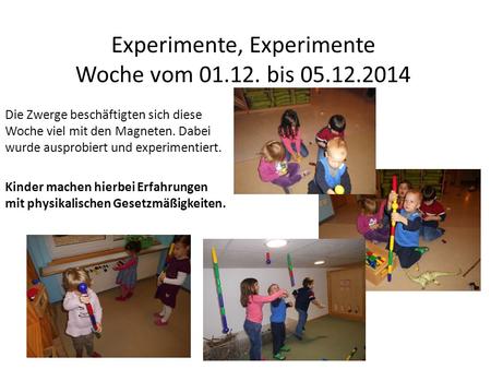 Experimente, Experimente Woche vom 01.12. bis 05.12.2014 Die Zwerge beschäftigten sich diese Woche viel mit den Magneten. Dabei wurde ausprobiert und experimentiert.