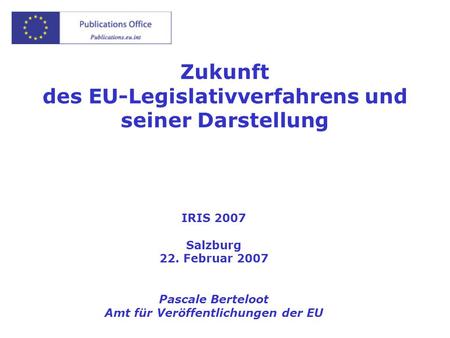 Zukunft des EU-Legislativverfahrens und seiner Darstellung IRIS 2007 Salzburg 22. Februar 2007 Pascale Berteloot Amt für Veröffentlichungen der EU.
