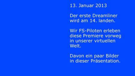13. Januar 2013 Der erste Dreamliner wird am 14. landen. Wir FS-Piloten erleben diese Premiere vorweg in unserer virtuellen Welt. Davon ein paar Bilder.