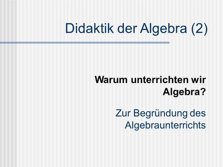 Didaktik der Algebra (2) Zur Begründung des Algebraunterrichts Warum unterrichten wir Algebra?