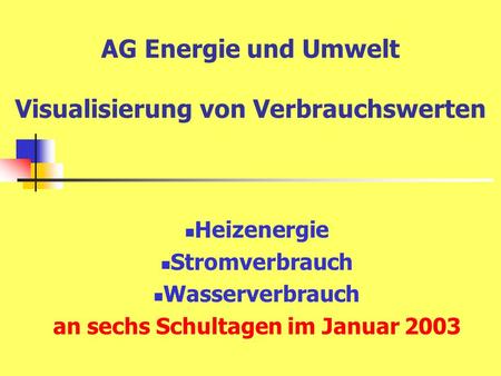 AG Energie und Umwelt Visualisierung von Verbrauchswerten Heizenergie Stromverbrauch Wasserverbrauch an sechs Schultagen im Januar 2003.