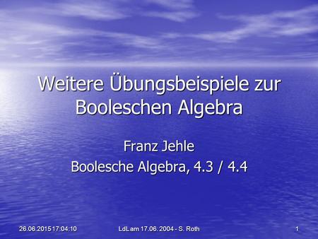 LdL am 17.06. 2004 - S. Roth 1 26.06.2015 17:05:4426.06.2015 17:05:44 Weitere Übungsbeispiele zur Booleschen Algebra Franz Jehle Boolesche Algebra, 4.3.