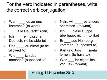 For the verb indicated in parentheses, write the correct verb conjugation.  Wann ___ du zu uns kommen? (to want)  ____ Sie Deutsch? (can)  Ich ____.