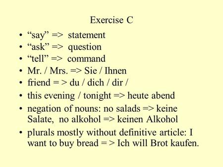 Exercise C “say” => statement “ask” => question “tell” => command Mr. / Mrs. => Sie / Ihnen friend = > du / dich / dir / this evening / tonight => heute.