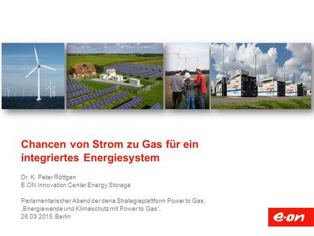 Chancen von Strom zu Gas für ein integriertes Energiesystem Dr. K. Peter Röttgen E.ON Innovation Center Energy Storage Parlamentarischer Abend der dena.