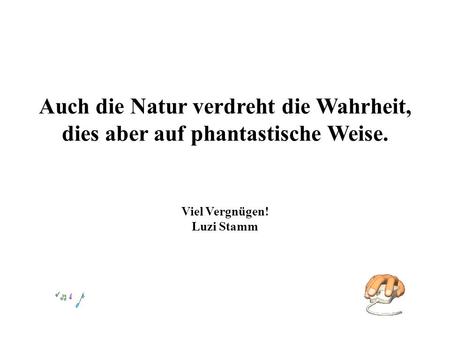 Auch die Natur verdreht die Wahrheit, dies aber auf phantastische Weise. Viel Vergnügen! Luzi Stamm.