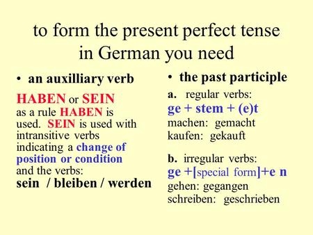to form the present perfect tense in German you need an auxilliary verb HABEN or SEIN as a rule HABEN is used. SEIN is used with intransitive verbs indicating.