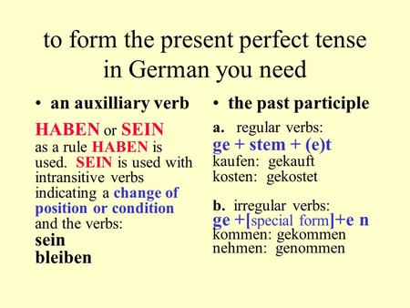 To form the present perfect tense in German you need an auxilliary verb HABEN or SEIN as a rule HABEN is used. SEIN is used with intransitive verbs indicating.