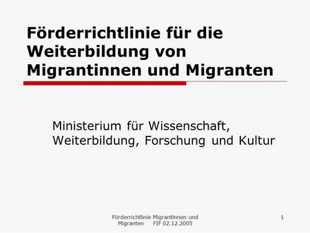 Förderrichtlinie Migrantinnen und Migranten FIF 02.12.2005 1 Förderrichtlinie für die Weiterbildung von Migrantinnen und Migranten Ministerium für Wissenschaft,