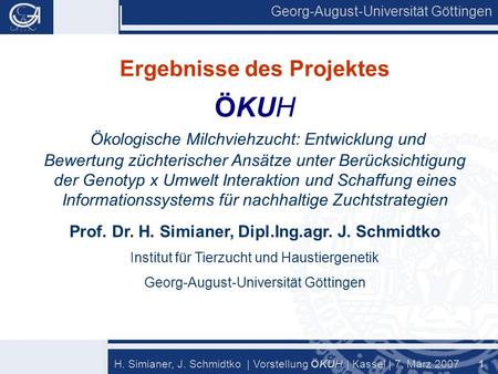 Georg-August-Universität Göttingen 1 H. Simianer, J. Schmidtko | Vorstellung Ö KU H | Kassel | 7. März 2007 Ergebnisse des Projektes ÖKUH Ökologische Milchviehzucht: