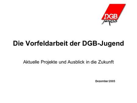 Die Vorfeldarbeit der DGB-Jugend Aktuelle Projekte und Ausblick in die Zukunft Dezember 2005.