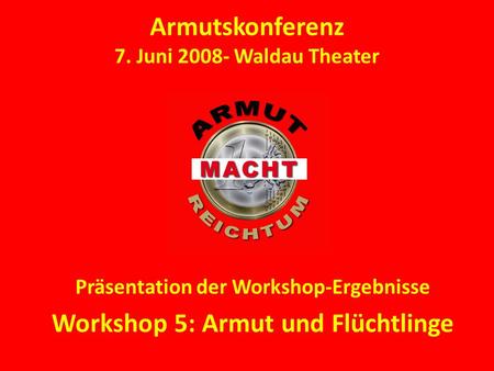 Armutskonferenz 7. Juni 2008- Waldau Theater Präsentation der Workshop-Ergebnisse Workshop 5: Armut und Flüchtlinge.