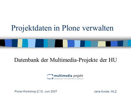 Projektdaten in Plone verwalten Datenbank der Multimedia-Projekte der HU Plone-Workshop 20. Juni 2007 Jana Kunze, MLZ.