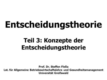 Entscheidungstheorie Teil 3: Konzepte der Entscheidungstheorie Prof. Dr. Steffen Fleßa Lst. für Allgemeine Betriebswirtschaftslehre und Gesundheitsmanagement.