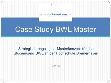 Case Study BWL Master Strategisch angelegtes Masterkonzept für den Studiengang BWL an der Hochschule Bremerhaven 16.05.2011.