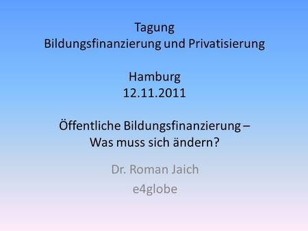 Tagung Bildungsfinanzierung und Privatisierung Hamburg 12.11.2011 Öffentliche Bildungsfinanzierung – Was muss sich ändern? Dr. Roman Jaich e4globe.