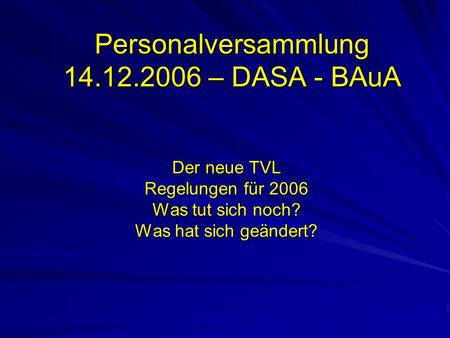 Personalversammlung 14.12.2006 – DASA - BAuA Der neue TVL Regelungen für 2006 Was tut sich noch? Was hat sich geändert?