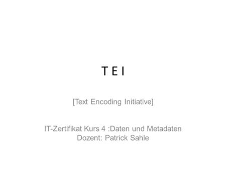 T E I [Text Encoding Initiative] IT-Zertifikat Kurs 4 :Daten und Metadaten Dozent: Patrick Sahle.
