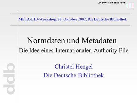 Normdaten und Metadaten Die Idee eines Internationalen Authority File Christel Hengel Die Deutsche Bibliothek META-LIB-Workshop, 22. Oktober 2002, Die.