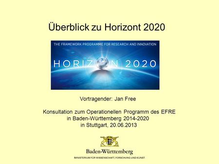 In Baden-Württemberg 2014-2020 Überblick zu Horizont 2020 Vortragender: Jan Free Konsultation zum Operationellen Programm des EFRE in Baden-Württemberg.