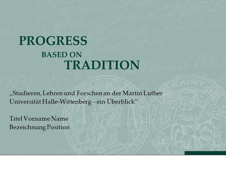 PROGRESS BASED ON TRADITION Studieren, Lehren und Forschen an der Martin Luther Universität Halle-Wittenberg – ein Überblick Titel Vorname Name Bezeichnung.