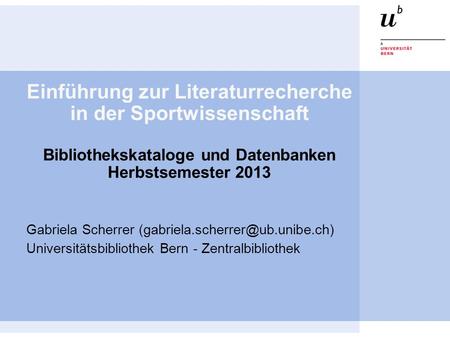 Einführung zur Literaturrecherche in der Sportwissenschaft Bibliothekskataloge und Datenbanken Herbstsemester 2013 Gabriela Scherrer (gabriela.scherrer@ub.unibe.ch)