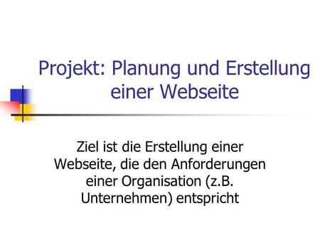 Projekt: Planung und Erstellung einer Webseite Ziel ist die Erstellung einer Webseite, die den Anforderungen einer Organisation (z.B. Unternehmen) entspricht.