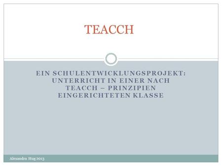 TEACCH Ein Schulentwicklungsprojekt: Unterricht in einer nach TEACCH – Prinzipien eingerichteten Klasse Alexandra Hug 2013.