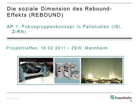 © Fraunhofer ISI AP 1: Fokusgruppenkonzept in Fallstudien (ISI, ZIRN) Die soziale Dimension des Rebound- Effekts (REBOUND) Projekttreffen, 16.02.2011 ZEW,