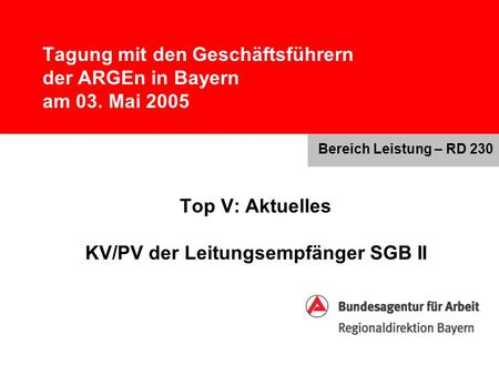Tagung mit den Geschäftsführern der ARGEn in Bayern am 03. Mai 2005 Top V: Aktuelles KV/PV der Leitungsempfänger SGB II Bereich Leistung – RD 230.