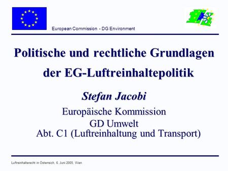European Commission - DG Environment Luftreinhalterecht in Österreich, 6. Juni 2005, Wien Politische und rechtliche Grundlagen der EG-Luftreinhaltepolitik.