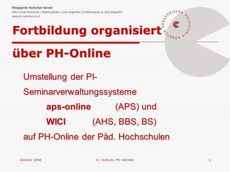Oktober 2008W. Jochum, PH Kärnten1 Umstellung der PI- Seminarverwaltungssysteme aps-online (APS) und WICI(AHS, BBS, BS) auf PH-Online der Päd. Hochschulen.