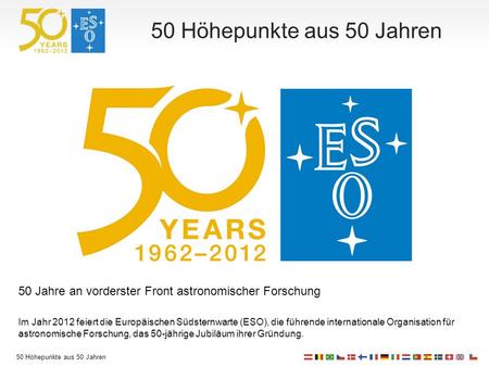 50 Höhepunkte aus 50 Jahren 50 Jahre an vorderster Front astronomischer Forschung Im Jahr 2012 feiert die Europäischen Südsternwarte (ESO), die führende.